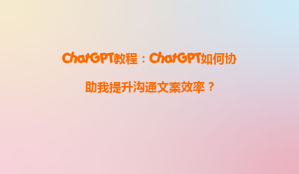ChatGPT教程：ChatGPT如何协助我提升沟通文案效率？
