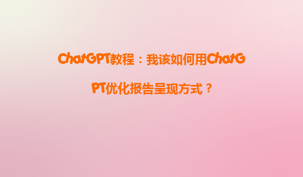 ChatGPT教程：我该如何用ChatGPT优化报告呈现方式？