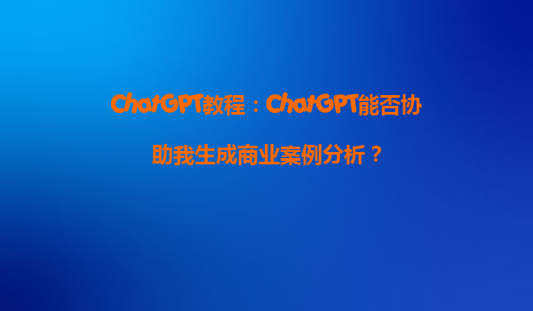 ChatGPT教程：ChatGPT能否协助我生成商业案例分析？