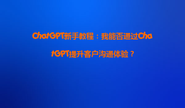 ChatGPT新手教程：我能否通过ChatGPT提升客户沟通体验？