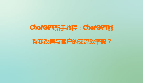 ChatGPT新手教程：ChatGPT能帮我改善与客户的交流效率吗？
