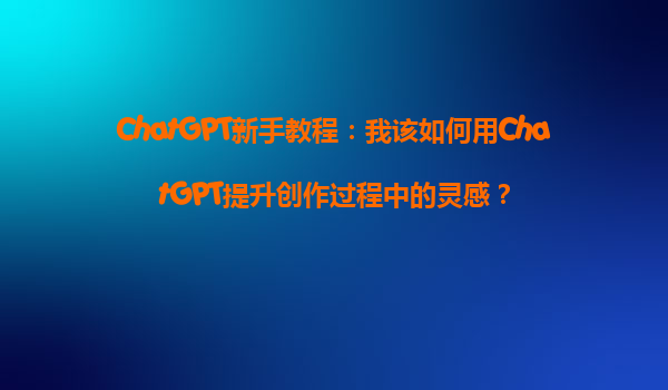 ChatGPT新手教程：我该如何用ChatGPT提升创作过程中的灵感？