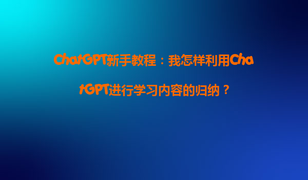 ChatGPT新手教程：我怎样利用ChatGPT进行学习内容的归纳？