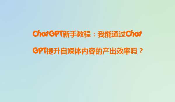 ChatGPT新手教程：我能通过ChatGPT提升自媒体内容的产出效率吗？