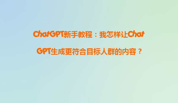 ChatGPT新手教程：我怎样让ChatGPT生成更符合目标人群的内容？