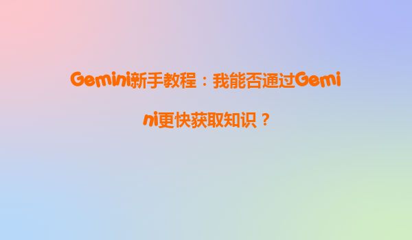 Gemini新手教程：我能否通过Gemini更快获取知识？