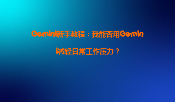Gemini新手教程：我能否用Gemini减轻日常工作压力？