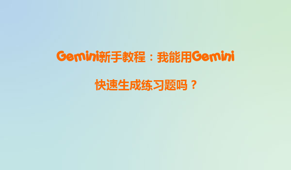 Gemini新手教程：我能用Gemini快速生成练习题吗？