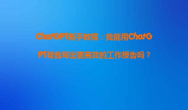 ChatGPT新手教程：我能用ChatGPT帮我写出更高效的工作报告吗？