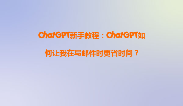 ChatGPT新手教程：ChatGPT如何让我在写邮件时更省时间？