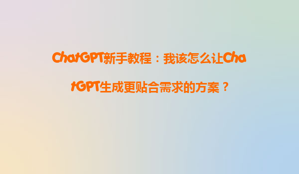 ChatGPT新手教程：我该怎么让ChatGPT生成更贴合需求的方案？