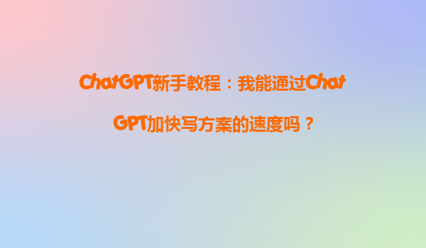 ChatGPT新手教程：我能通过ChatGPT加快写方案的速度吗？