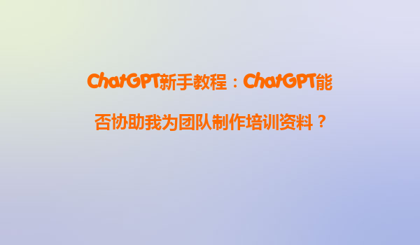 ChatGPT新手教程：ChatGPT能否协助我为团队制作培训资料？