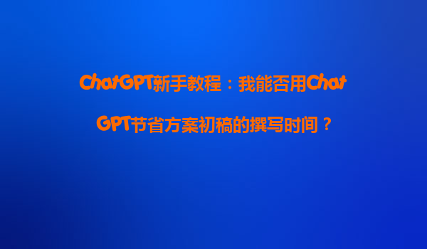 ChatGPT新手教程：我能否用ChatGPT节省方案初稿的撰写时间？