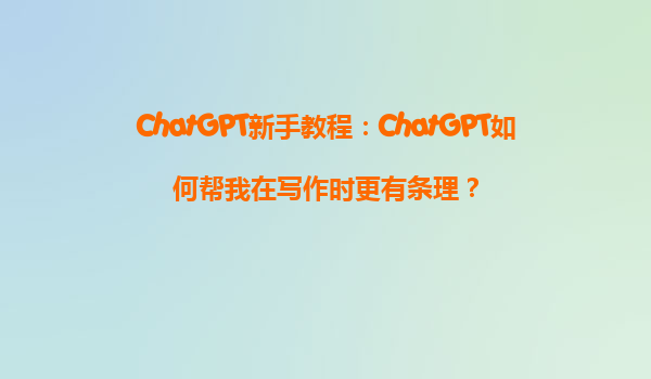 ChatGPT新手教程：ChatGPT如何帮我在写作时更有条理？