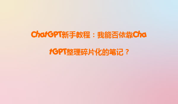 ChatGPT新手教程：我能否依靠ChatGPT整理碎片化的笔记？