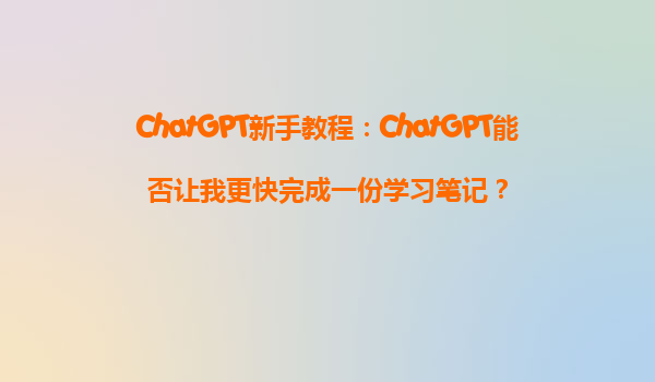 ChatGPT新手教程：ChatGPT能否让我更快完成一份学习笔记？