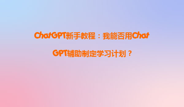 ChatGPT新手教程：我能否用ChatGPT辅助制定学习计划？