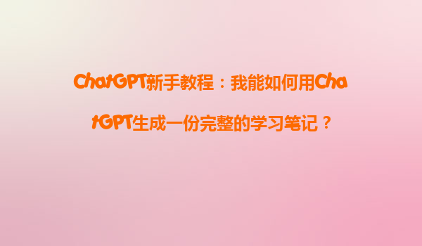 ChatGPT新手教程：我能如何用ChatGPT生成一份完整的学习笔记？