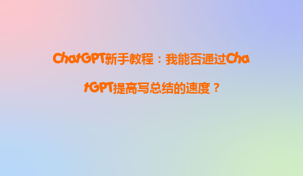 ChatGPT新手教程：我能否通过ChatGPT提高写总结的速度？
