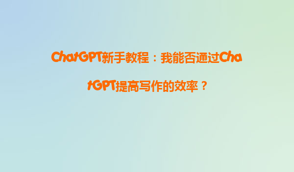 ChatGPT新手教程：我能否通过ChatGPT提高写作的效率？