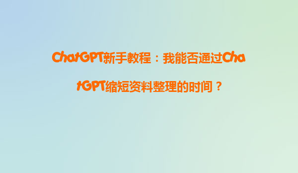 ChatGPT新手教程：我能否通过ChatGPT缩短资料整理的时间？