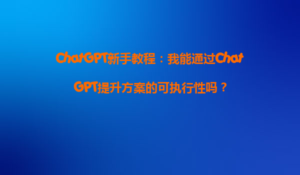 ChatGPT新手教程：我能通过ChatGPT提升方案的可执行性吗？
