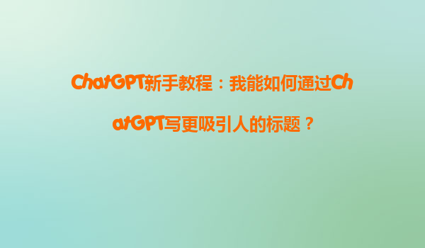 ChatGPT新手教程：我能如何通过ChatGPT写更吸引人的标题？