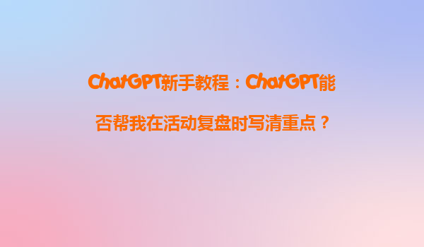 ChatGPT新手教程：ChatGPT能否帮我在活动复盘时写清重点？