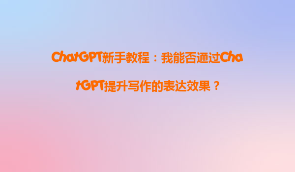 ChatGPT新手教程：我能否通过ChatGPT提升写作的表达效果？