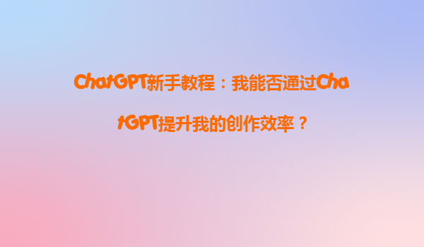ChatGPT新手教程：我能否通过ChatGPT提升我的创作效率？