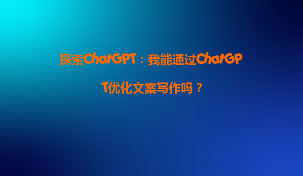 探索ChatGPT：我能通过ChatGPT优化文案写作吗？