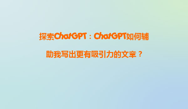 探索ChatGPT：ChatGPT如何辅助我写出更有吸引力的文章？
