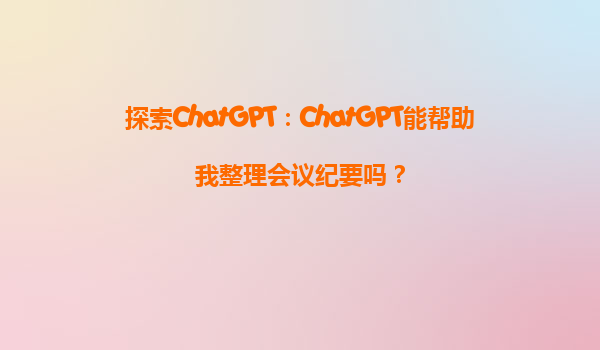 探索ChatGPT：ChatGPT能帮助我整理会议纪要吗？