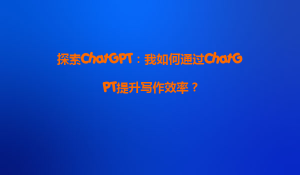 探索ChatGPT：我如何通过ChatGPT提升写作效率？