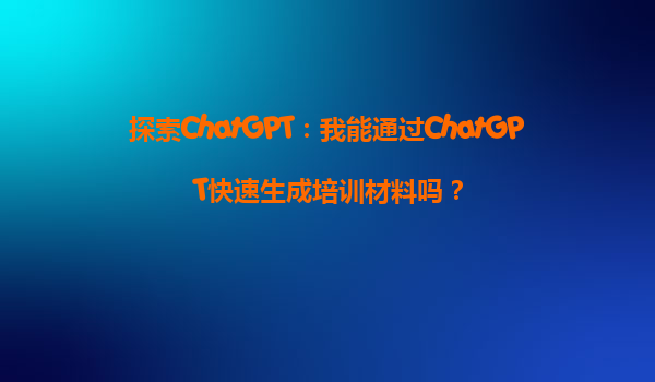 探索ChatGPT：我能通过ChatGPT快速生成培训材料吗？