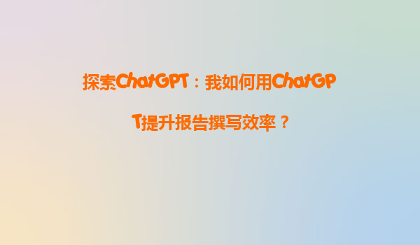 探索ChatGPT：我如何用ChatGPT提升报告撰写效率？