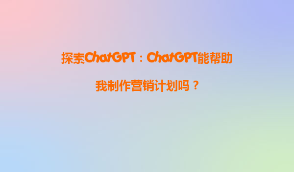 探索ChatGPT：ChatGPT能帮助我制作营销计划吗？