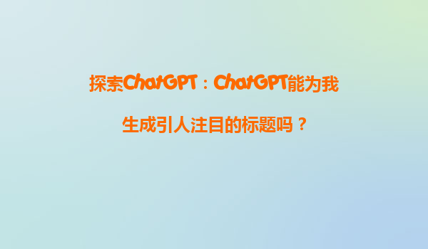 探索ChatGPT：ChatGPT能为我生成引人注目的标题吗？