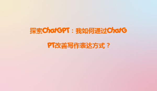 探索ChatGPT：我如何通过ChatGPT改善写作表达方式？
