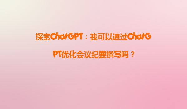 探索ChatGPT：我可以通过ChatGPT优化会议纪要撰写吗？