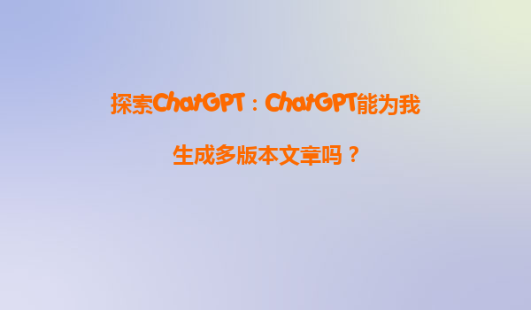 探索ChatGPT：ChatGPT能为我生成多版本文章吗？