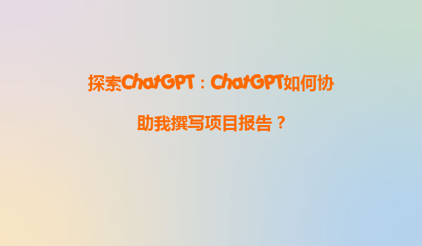 探索ChatGPT：ChatGPT如何协助我撰写项目报告？