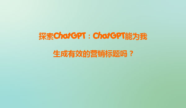 探索ChatGPT：ChatGPT能为我生成有效的营销标题吗？