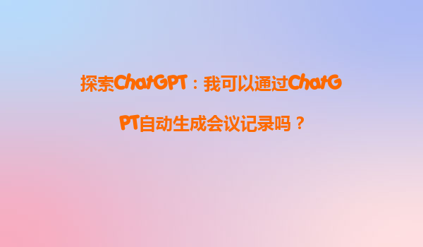 探索ChatGPT：我可以通过ChatGPT自动生成会议记录吗？
