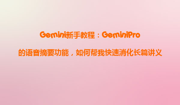 Gemini新手教程：GeminiPro的语音摘要功能，如何帮我快速消化长篇讲义？