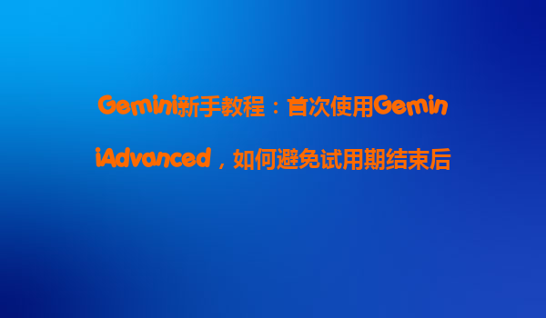 Gemini新手教程：首次使用GeminiAdvanced，如何避免试用期结束后被自动收费？