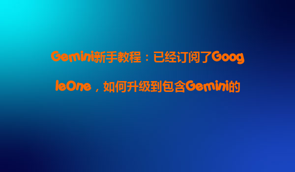 Gemini新手教程：已经订阅了GoogleOne，如何升级到包含Gemini的AIPro方案并享受优惠？