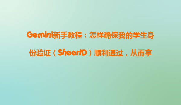 Gemini新手教程：怎样确保我的学生身份验证（SheerID）顺利通过，从而拿到Gemini优惠？