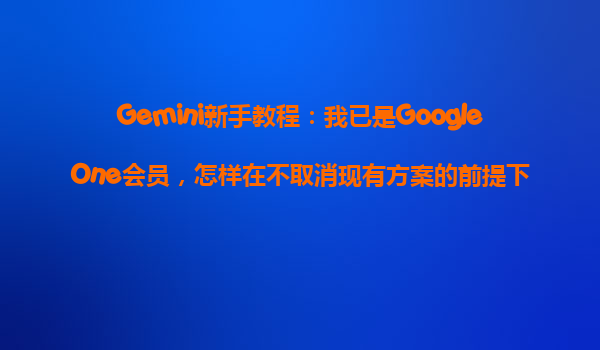 Gemini新手教程：我已是GoogleOne会员，怎样在不取消现有方案的前提下，享受Gemini优惠？